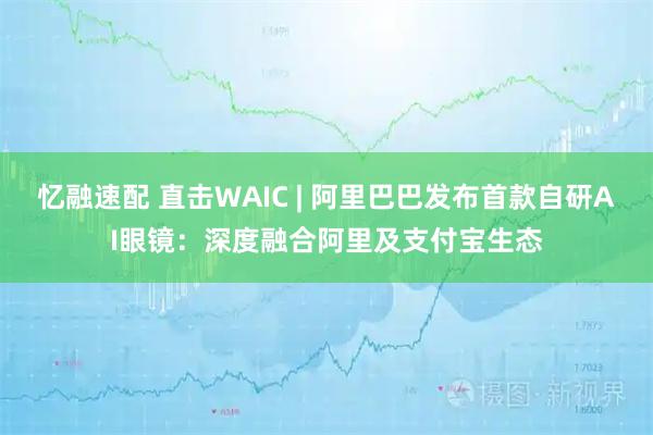 忆融速配 直击WAIC | 阿里巴巴发布首款自研AI眼镜：深度融合阿里及支付宝生态