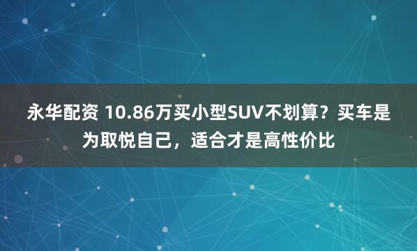 永华配资 10.86万买小型SUV不划算？买车是为取悦自己，适合才是高性价比