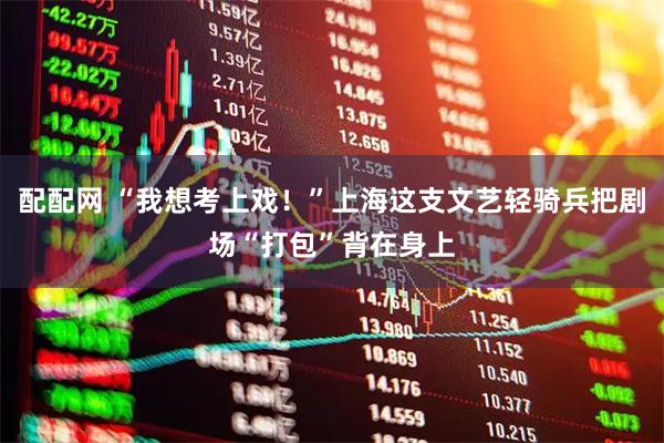 配配网 “我想考上戏！”上海这支文艺轻骑兵把剧场“打包”背在身上
