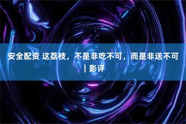 安全配资 这荔枝，不是非吃不可，而是非送不可｜影评