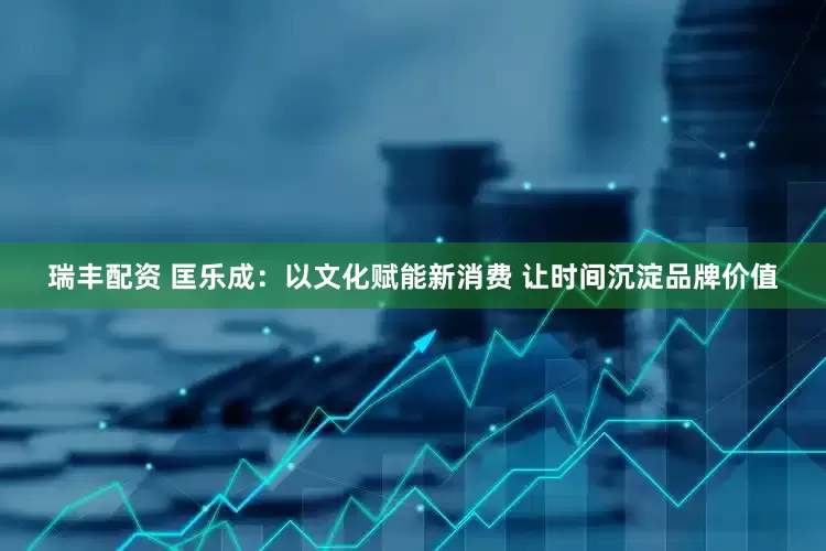 瑞丰配资 匡乐成：以文化赋能新消费 让时间沉淀品牌价值