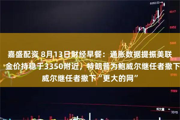 嘉盛配资 8月13日财经早餐：通胀数据提振美联储降息押注，金价持稳于3350附近，特朗普为鲍威尔继任者撒下“更大的网”
