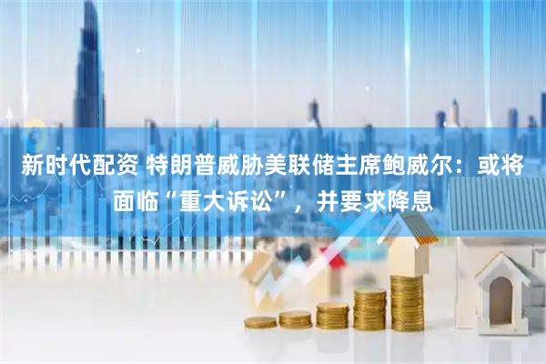新时代配资 特朗普威胁美联储主席鲍威尔：或将面临“重大诉讼”，并要求降息