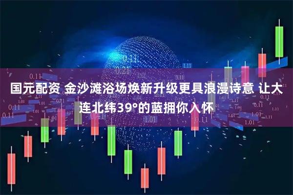 国元配资 金沙滩浴场焕新升级更具浪漫诗意 让大连北纬39°的蓝拥你入怀