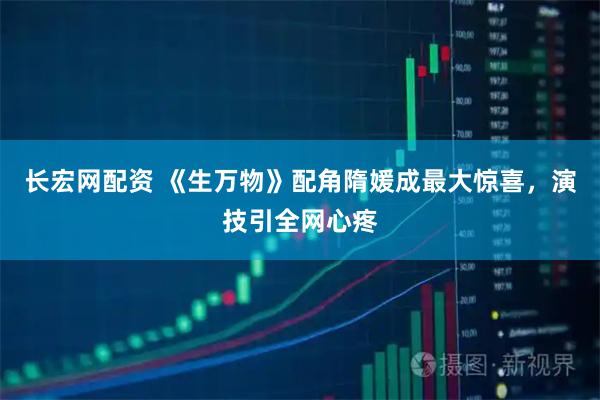 长宏网配资 《生万物》配角隋媛成最大惊喜，演技引全网心疼