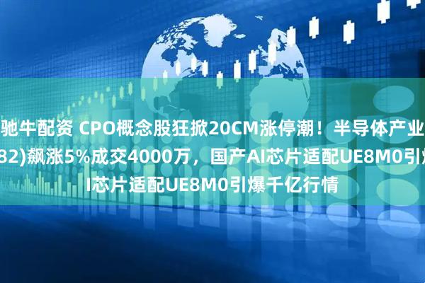 驰牛配资 CPO概念股狂掀20CM涨停潮！半导体产业ETF(159582)飙涨5%成交4000万，国产AI芯片适配UE8M0引爆千亿行情