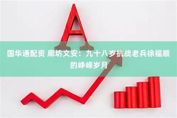 国华通配资 廊坊文安：九十八岁抗战老兵徐福顺的峥嵘岁月