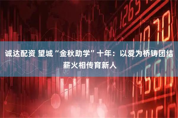 诚达配资 望城“金秋助学”十年：以爱为桥铸团结 薪火相传育新人