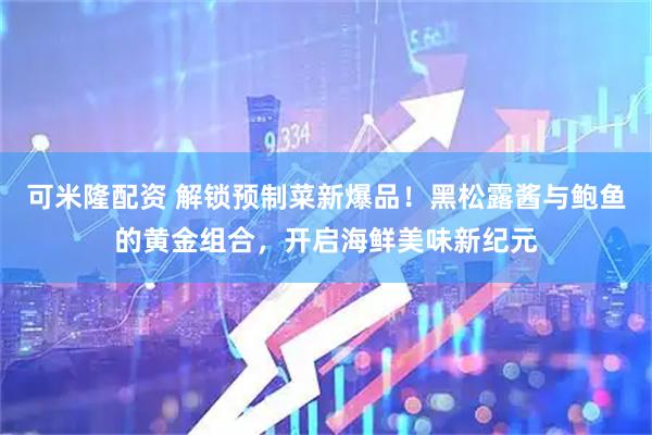 可米隆配资 解锁预制菜新爆品！黑松露酱与鲍鱼的黄金组合，开启海鲜美味新纪元