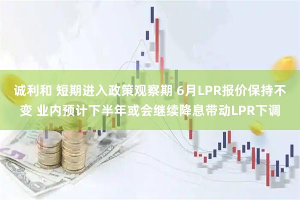 诚利和 短期进入政策观察期 6月LPR报价保持不变 业内预计下半年或会继续降息带动LPR下调