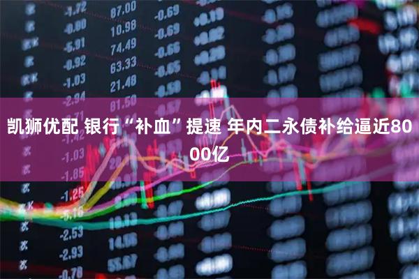 凯狮优配 银行“补血”提速 年内二永债补给逼近8000亿
