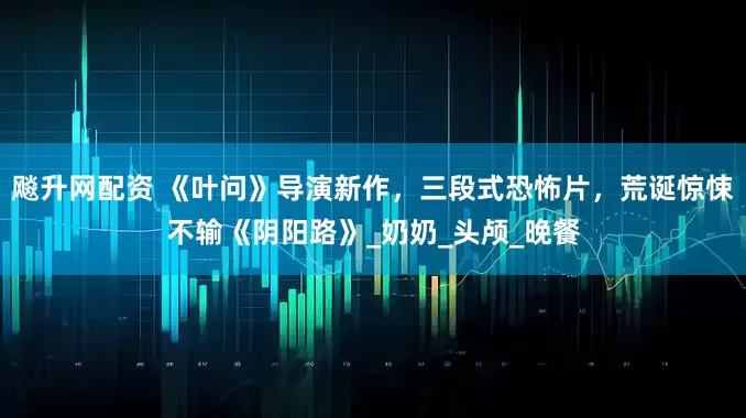 飚升网配资 《叶问》导演新作，三段式恐怖片，荒诞惊悚不输《阴阳路》_奶奶_头颅_晚餐
