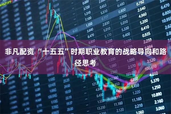非凡配资 “十五五”时期职业教育的战略导向和路径思考