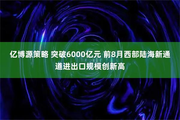 亿博源策略 突破6000亿元 前8月西部陆海新通道进出口规模创新高