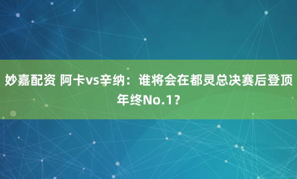 妙嘉配资 阿卡vs辛纳：谁将会在都灵总决赛后登顶年终No.1？