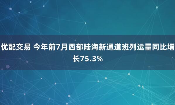 优配交易 今年前7月西部陆海新通道班列运量同比增长75.3%