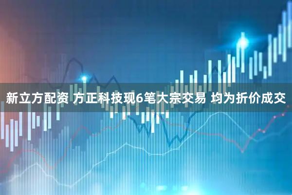 新立方配资 方正科技现6笔大宗交易 均为折价成交