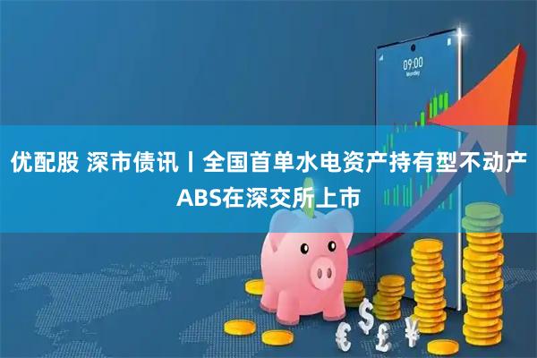 优配股 深市债讯丨全国首单水电资产持有型不动产ABS在深交所上市