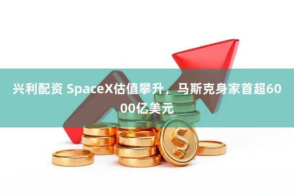 兴利配资 SpaceX估值攀升，马斯克身家首超6000亿美元