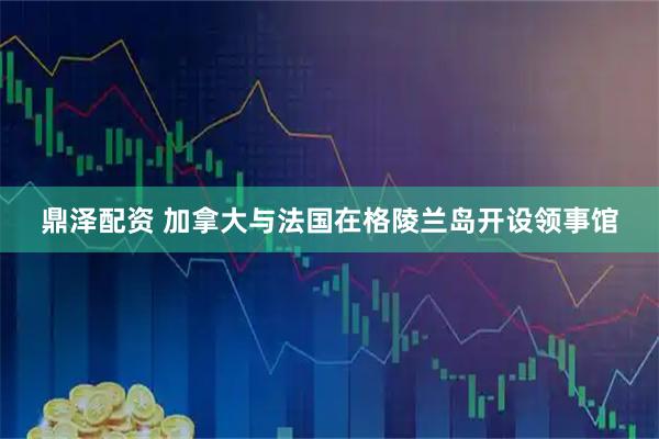 鼎泽配资 加拿大与法国在格陵兰岛开设领事馆