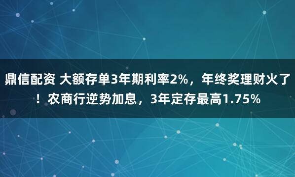 鼎信配资 大额存单3年期利率2%，年终奖理财火了！农商行逆势加息，3年定存最高1.75%
