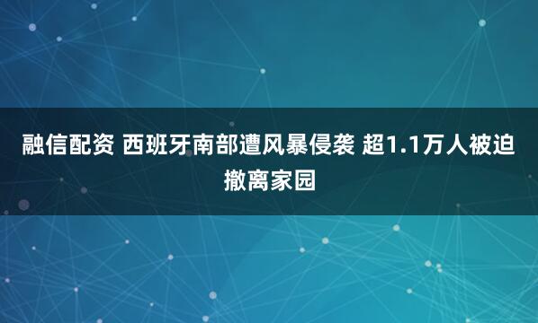 融信配资 西班牙南部遭风暴侵袭 超1.1万人被迫撤离家园
