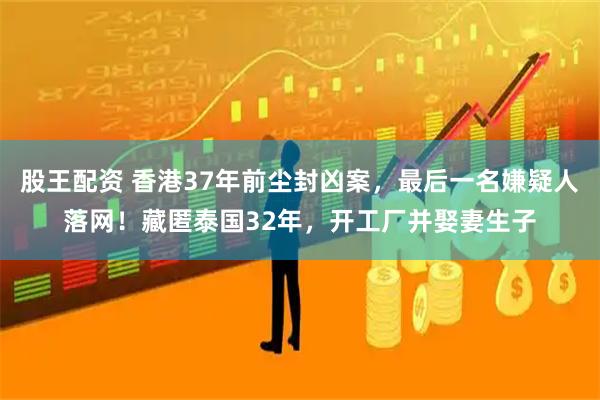 股王配资 香港37年前尘封凶案，最后一名嫌疑人落网！藏匿泰国32年，开工厂并娶妻生子